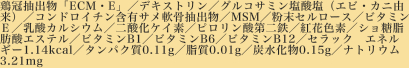 鶏冠抽出物「ECM・E」／デキストリン／グルコサミン塩酸塩（エビ・カニ由来）／コンドロイチン含有サメ軟骨抽出物／MSM／粉末セルロース／ビタミンＥ／乳酸カルシウム／二酸化ケイ素／ピロリン酸第二鉄／紅花色素／ショ糖脂肪酸エステル／ビタミンB1／ビタミンB6／ビタミンB12／セラック　エネルギー1.14kcal／タンパク質0.11g／脂質0.01g／炭水化物0.15g／ナトリウム3.21mg