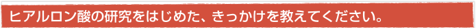 ヒアルロン酸の研究をはじめた、きっかけを教えてください。