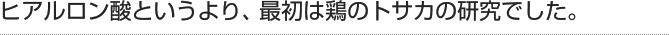 ヒアルロン酸というより、最初は鶏のトサカの研究でした。