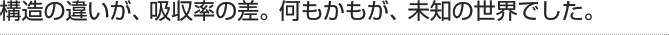 構造の違いが、吸収率の差。何もかもが、未知の世界でした。