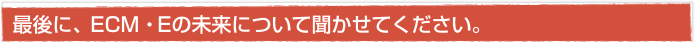 最後に、ECM・Eの未来について聞かせてください。