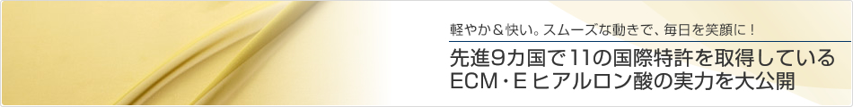 軽やか＆快い。スムーズな動きで、毎日を笑顔に！先進9カ国で11の国際特許を取得しているECM・E ヒアルロン酸の実力を大公開