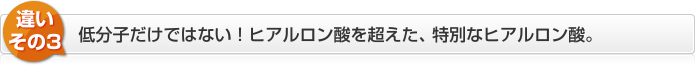 違いその3　低分子だけではない！ヒアルロン酸を超えた、特別なヒアルロン酸。