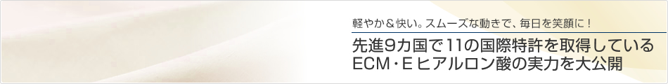 軽やか＆快い。スムーズな動きで、毎日を笑顔に！先進9カ国で11の国際特許を取得しているECM・E ヒアルロン酸の実力を大公開