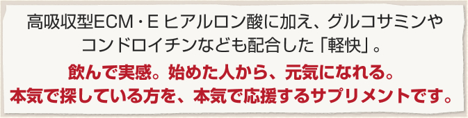 高吸収型ECM・E ヒアルロン酸に加え、グルコサミンやコンドロイチンなども配合した「軽快」。飲んで実感。始めた人から、元気になれる。本気で探している方を、本気で応援するサプリメントです。