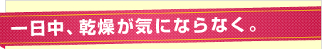 一日中、乾燥が気にならなく。