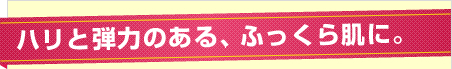 ハリと弾力のある、ふっくら肌に。