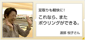 足取りも軽快に！これなら、またボウリングができる。渡部 悦子さん 75歳