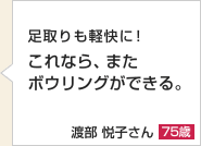 足取りも軽快に！これなら、またボウリングができる。渡部 悦子さん 75歳