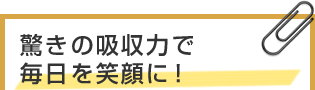 驚きの吸収力で毎日を笑顔に！