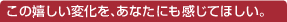 この嬉しい変化を、あなたにも感じてほしい。